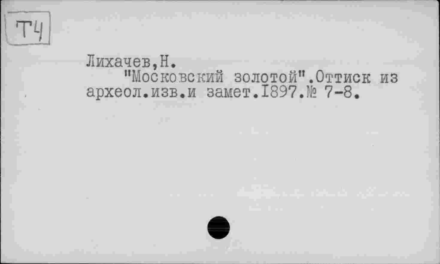 ﻿Лихачев,H.
’’Московский золотой”.Оттиск из археол.изв.и замет.1897.№ 7-8.